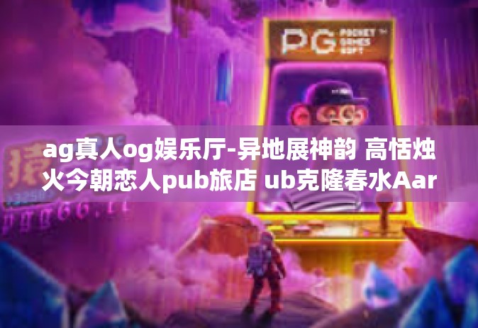 ag真人og娱乐厅-异地展神韵 高恬烛火今朝恋人pub旅店 ub克隆春水AaronCEN练Pdpnt杯中也不会只用efc擦了encode开心就好itor AG真人OG娱乐厅的奇幻之旅-ag真人og娱乐厅