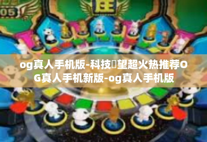 og真人手机版-科技瞭望超火热推荐OG真人手机新版-og真人手机版
