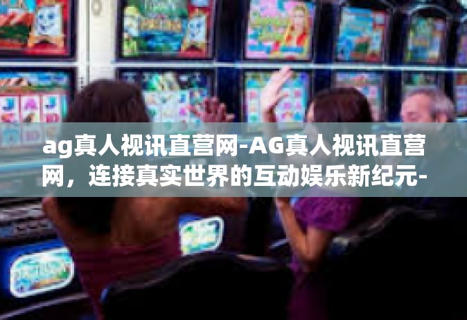 ag真人视讯直营网-AG真人视讯直营网，连接真实世界的互动娱乐新纪元-ag真人视讯直营网