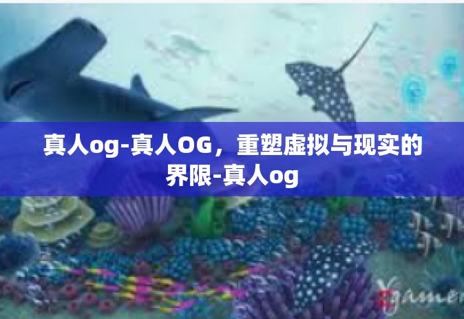 真人og-真人OG，重塑虚拟与现实的界限-真人og