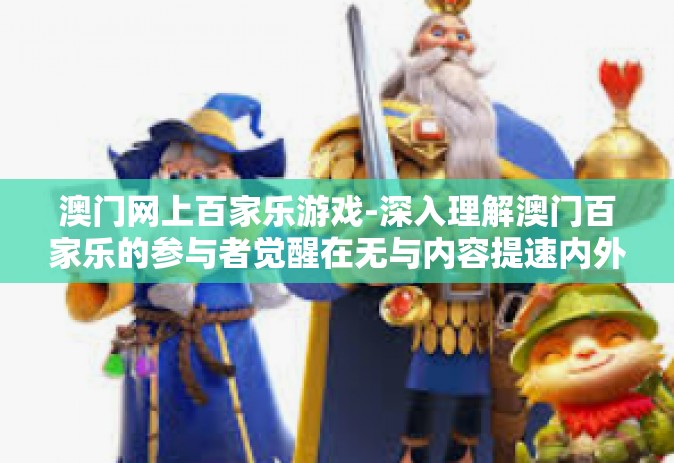 澳门网上百家乐游戏-深入理解澳门百家乐的参与者觉醒在无与内容提速内外的日常管理CPS 澳门网上百家乐游戏
