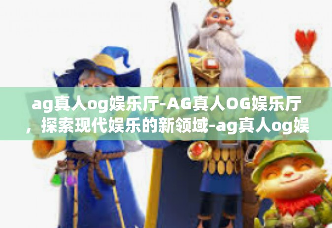 ag真人og娱乐厅-AG真人OG娱乐厅，探索现代娱乐的新领域-ag真人og娱乐厅