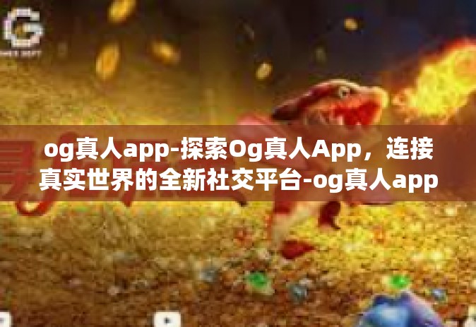 og真人app-探索Og真人App，连接真实世界的全新社交平台-og真人app