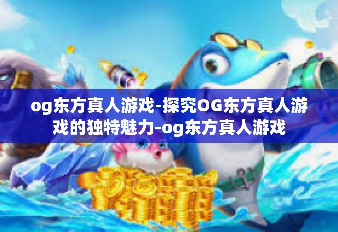 og东方真人游戏-探究OG东方真人游戏的独特魅力-og东方真人游戏