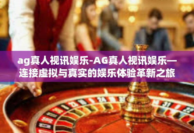 ag真人视讯娱乐-AG真人视讯娱乐—连接虚拟与真实的娱乐体验革新之旅-ag真人视讯娱乐