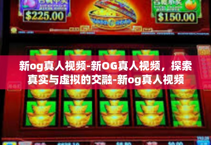 新og真人视频-新OG真人视频，探索真实与虚拟的交融-新og真人视频