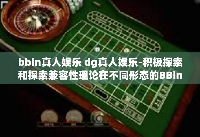 bbin真人娱乐 dg真人娱乐-积极探索和探索兼容性理论在不同形态的BBin及DG真人娱乐事业上的应用和挑战-bbin真人娱乐 dg真人娱乐