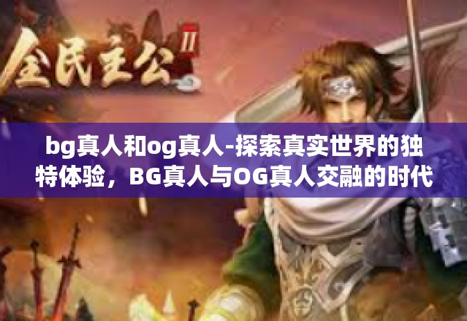 bg真人和og真人-探索真实世界的独特体验，BG真人与OG真人交融的时代-bg真人和og真人