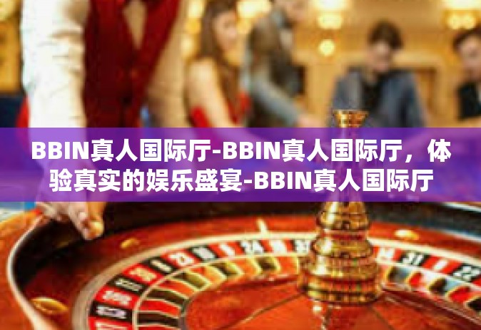 BBIN真人国际厅-BBIN真人国际厅，体验真实的娱乐盛宴-BBIN真人国际厅
