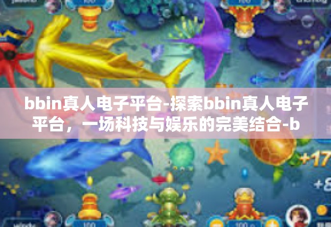 bbin真人电子平台-探索bbin真人电子平台，一场科技与娱乐的完美结合-bbin真人电子平台