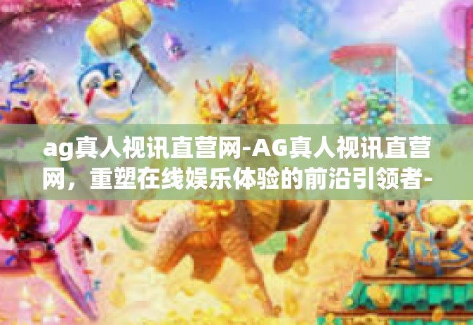ag真人视讯直营网-AG真人视讯直营网，重塑在线娱乐体验的前沿引领者-ag真人视讯直营网
