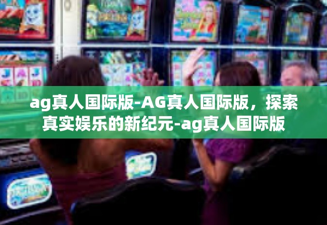 ag真人国际版-AG真人国际版，探索真实娱乐的新纪元-ag真人国际版