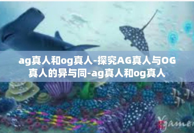 ag真人和og真人-探究AG真人与OG真人的异与同-ag真人和og真人