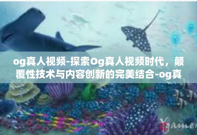 og真人视频-探索Og真人视频时代，颠覆性技术与内容创新的完美结合-og真人视频