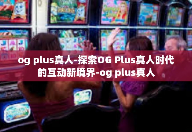 og plus真人-探索OG Plus真人时代的互动新境界-og plus真人