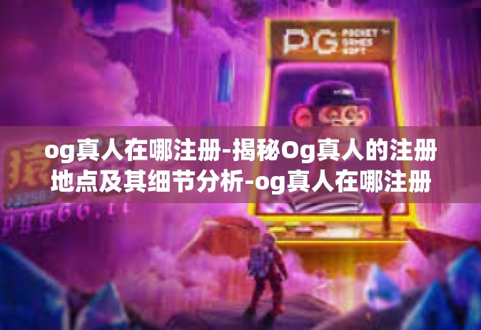 og真人在哪注册-揭秘Og真人的注册地点及其细节分析-og真人在哪注册