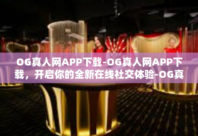 OG真人网APP下载-OG真人网APP下载，开启你的全新在线社交体验-OG真人网APP下载