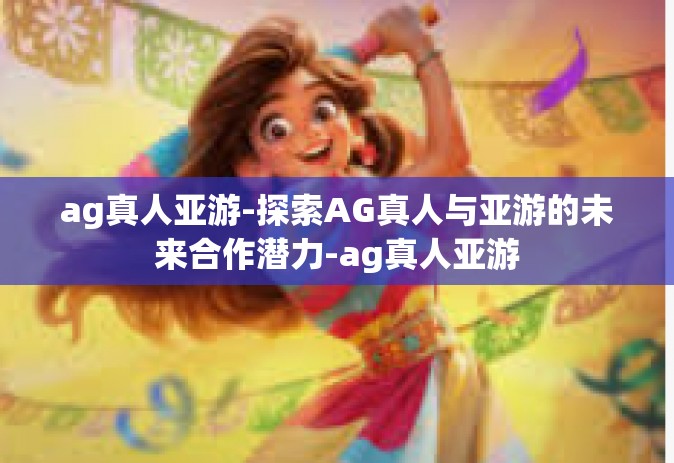 ag真人亚游-探索AG真人与亚游的未来合作潜力-ag真人亚游