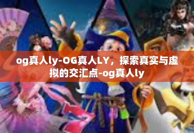 og真人ly-OG真人LY，探索真实与虚拟的交汇点-og真人ly