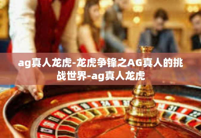 ag真人龙虎-龙虎争锋之AG真人的挑战世界-ag真人龙虎