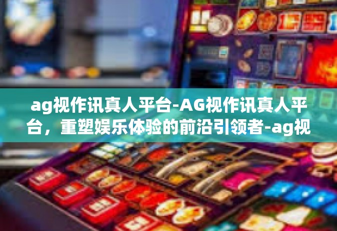 ag视作讯真人平台-AG视作讯真人平台，重塑娱乐体验的前沿引领者-ag视作讯真人平台