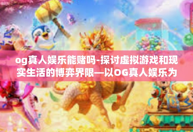 og真人娱乐能赌吗-探讨虚拟游戏和现实生活的博弈界限—以OG真人娱乐为例分析能否赌博的问题-og真人娱乐能赌吗