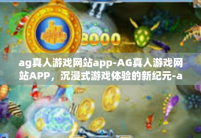ag真人游戏网站app-AG真人游戏网站APP，沉浸式游戏体验的新纪元-ag真人游戏网站app
