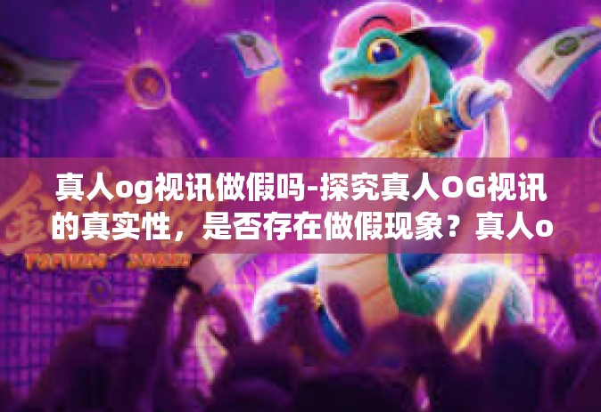 真人og视讯做假吗-探究真人OG视讯的真实性，是否存在做假现象？真人og视讯做假吗