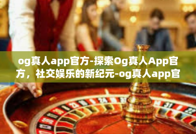 og真人app官方-探索Og真人App官方，社交娱乐的新纪元-og真人app官方