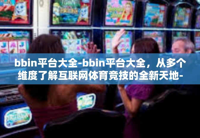 bbin平台大全-bbin平台大全，从多个维度了解互联网体育竞技的全新天地-bbin平台大全