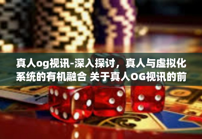真人og视讯-深入探讨，真人与虚拟化系统的有机融合 关于真人OG视讯的前沿探究之旅-真人og视讯