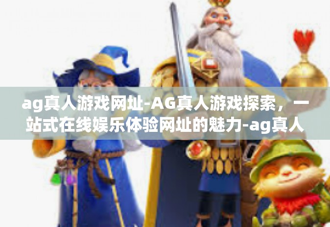 ag真人游戏网址-AG真人游戏探索，一站式在线娱乐体验网址的魅力-ag真人游戏网址