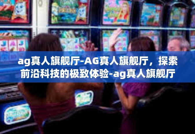 ag真人旗舰厅-AG真人旗舰厅，探索前沿科技的极致体验-ag真人旗舰厅