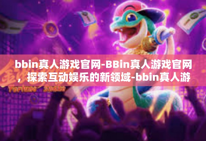 bbin真人游戏官网-BBin真人游戏官网，探索互动娱乐的新领域-bbin真人游戏官网