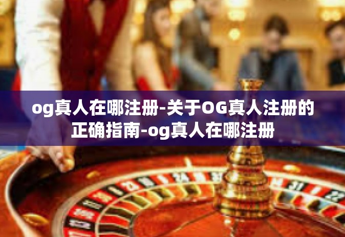 og真人在哪注册-关于OG真人注册的正确指南-og真人在哪注册