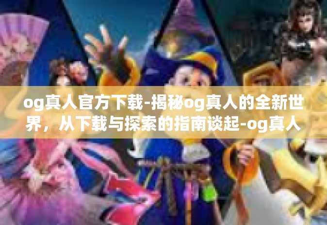 og真人官方下载-揭秘og真人的全新世界，从下载与探索的指南谈起-og真人官方下载