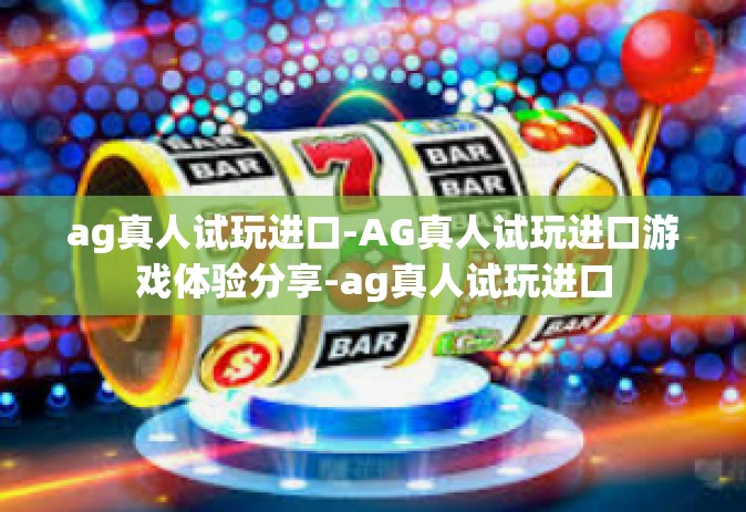 ag真人试玩进口-AG真人试玩进口游戏体验分享-ag真人试玩进口