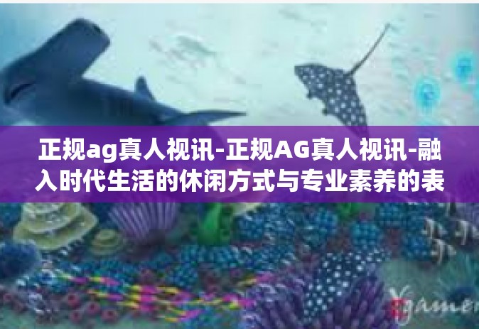 正规ag真人视讯-正规AG真人视讯-融入时代生活的休闲方式与专业素养的表现舞台-正规ag真人视讯