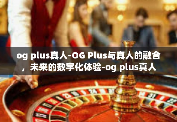 og plus真人-OG Plus与真人的融合，未来的数字化体验-og plus真人