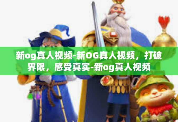 新og真人视频-新OG真人视频，打破界限，感受真实-新og真人视频