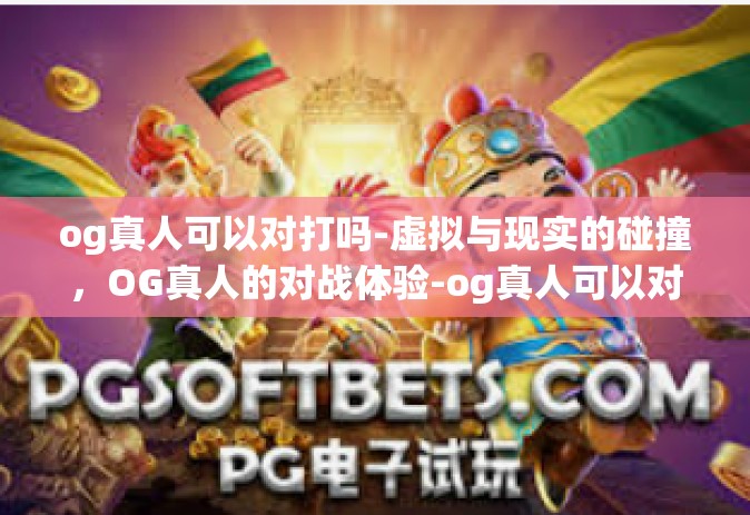 og真人可以对打吗-虚拟与现实的碰撞，OG真人的对战体验-og真人可以对打吗