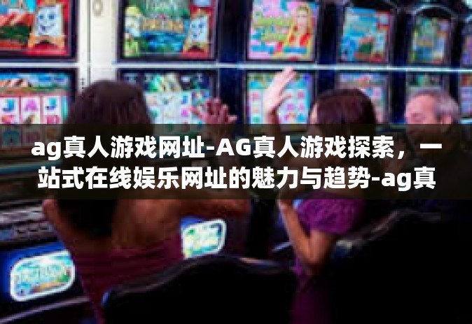 ag真人游戏网址-AG真人游戏探索，一站式在线娱乐网址的魅力与趋势-ag真人游戏网址