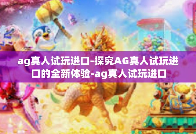 ag真人试玩进口-探究AG真人试玩进口的全新体验-ag真人试玩进口