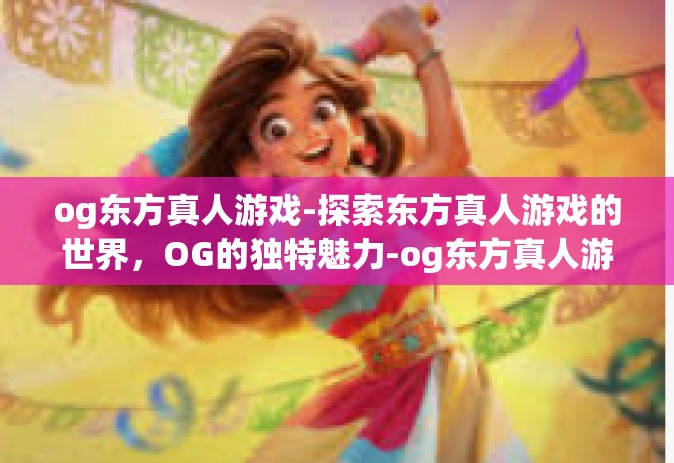 og东方真人游戏-探索东方真人游戏的世界，OG的独特魅力-og东方真人游戏