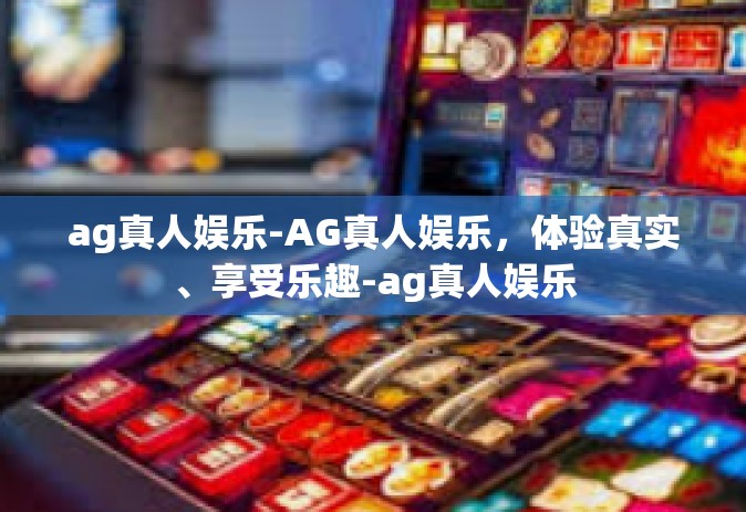 ag真人娱乐-AG真人娱乐，体验真实、享受乐趣-ag真人娱乐