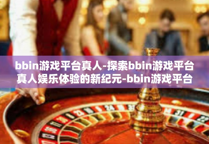 bbin游戏平台真人-探索bbin游戏平台真人娱乐体验的新纪元-bbin游戏平台真人