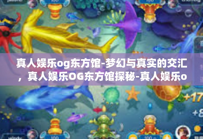 真人娱乐og东方馆-梦幻与真实的交汇，真人娱乐OG东方馆探秘-真人娱乐og东方馆