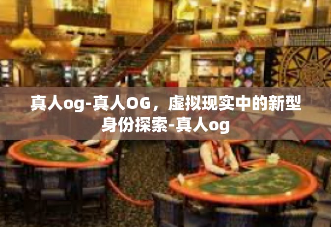 真人og-真人OG，虚拟现实中的新型身份探索-真人og