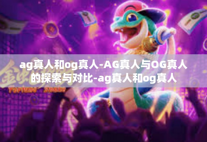 ag真人和og真人-AG真人与OG真人的探索与对比-ag真人和og真人