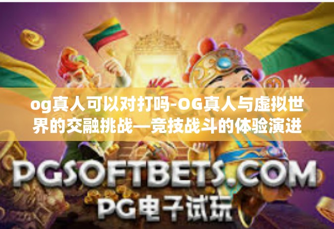 og真人可以对打吗-OG真人与虚拟世界的交融挑战—竞技战斗的体验演进之路-og真人可以对打吗